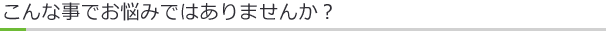 こんな事でお悩みではありませんか？